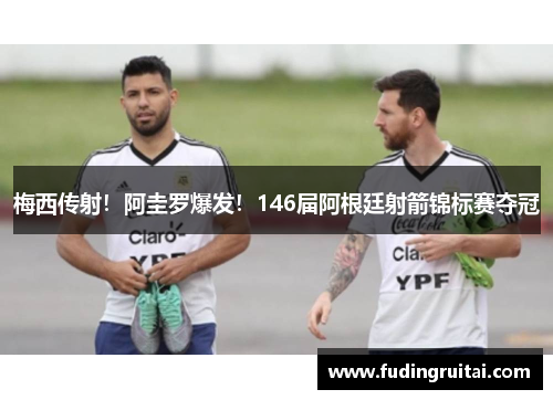 梅西传射！阿圭罗爆发！146届阿根廷射箭锦标赛夺冠